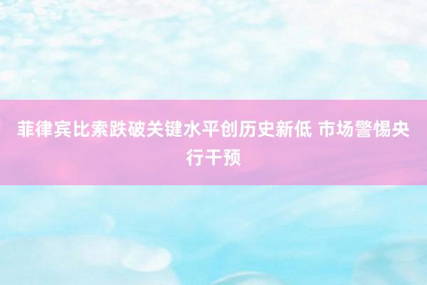 菲律宾比索跌破关键水平创历史新低 市场警惕央行干预