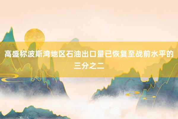高盛称波斯湾地区石油出口量已恢复至战前水平的三分之二
