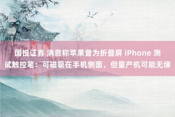国投证券 消息称苹果曾为折叠屏 iPhone 测试触控笔：可磁吸在手机侧面，但量产机可能无缘
