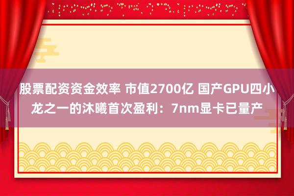 股票配资资金效率 市值2700亿 国产GPU四小龙之一的沐曦首次盈利：7nm显卡已量产
