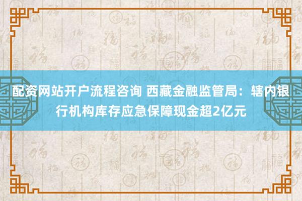 配资网站开户流程咨询 西藏金融监管局：辖内银行机构库存应急保障现金超2亿元