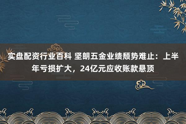 实盘配资行业百科 坚朗五金业绩颓势难止：上半年亏损扩大，24亿元应收账款悬顶