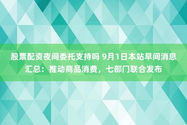 股票配资夜间委托支持吗 9月1日本站早间消息汇总：推动商品消费，七部门联合发布