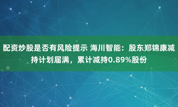 配资炒股是否有风险提示 海川智能：股东郑锦康减持计划届满，累计减持0.89%股份