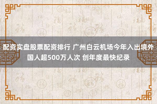 配资实盘股票配资排行 广州白云机场今年入出境外国人超500万人次 创年度最快纪录