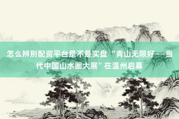 怎么辨别配资平台是不是实盘 “青山无限好——当代中国山水画大展”在温州启幕