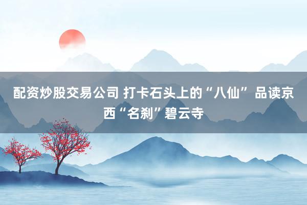 配资炒股交易公司 打卡石头上的“八仙” 品读京西“名刹”碧云寺