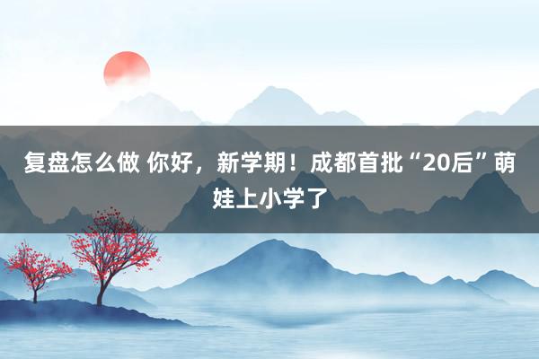 复盘怎么做 你好，新学期！成都首批“20后”萌娃上小学了
