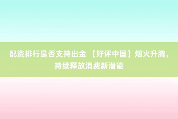 配资排行是否支持出金 【好评中国】烟火升腾，持续释放消费新潜能