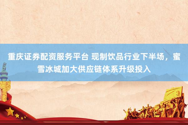 重庆证券配资服务平台 现制饮品行业下半场，蜜雪冰城加大供应链体系升级投入