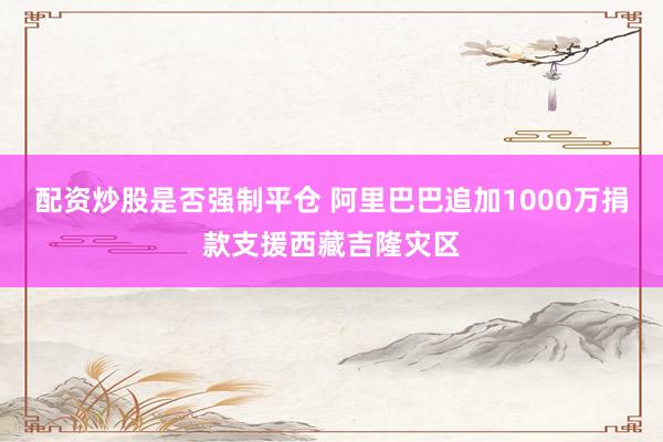 配资炒股是否强制平仓 阿里巴巴追加1000万捐款支援西藏吉隆灾区