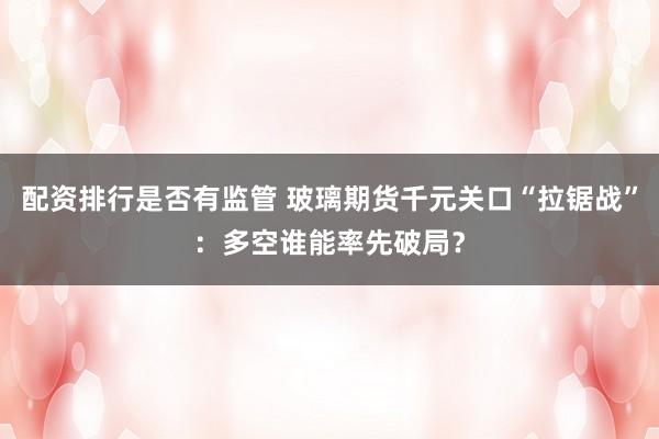 配资排行是否有监管 玻璃期货千元关口“拉锯战”：多空谁能率先破局？