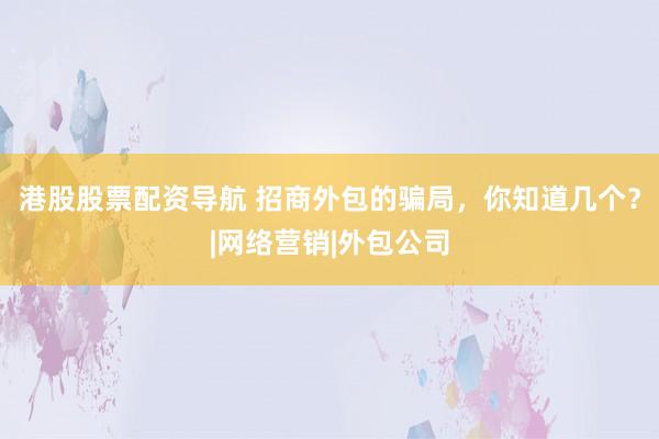 港股股票配资导航 招商外包的骗局，你知道几个？|网络营销|外包公司