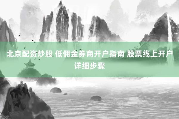 北京配资炒股 低佣金券商开户指南 股票线上开户详细步骤