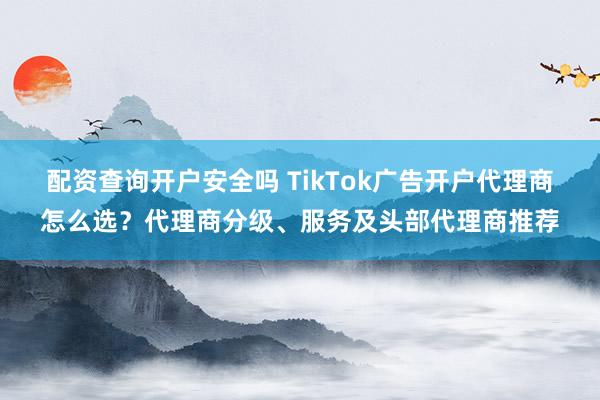 配资查询开户安全吗 TikTok广告开户代理商怎么选？代理商分级、服务及头部代理商推荐