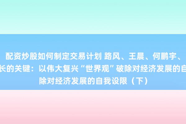 配资炒股如何制定交易计划 路风、王晨、何鹏宇、李萌| 重振增长的关键：以伟大复兴“世界观”破除对经济发展的自我设限（下）