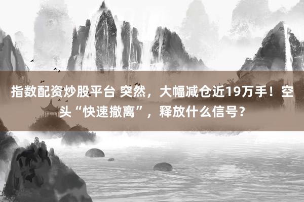 指数配资炒股平台 突然，大幅减仓近19万手！空头“快速撤离”，释放什么信号？