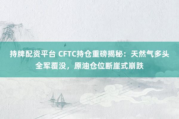 持牌配资平台 CFTC持仓重磅揭秘：天然气多头全军覆没，原油仓位断崖式崩跌