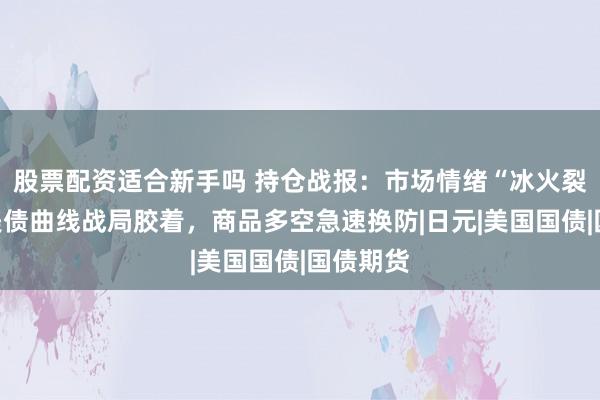 股票配资适合新手吗 持仓战报：市场情绪“冰火裂变”，美债曲线战局胶着，商品多空急速换防|日元|美国国债|国债期货