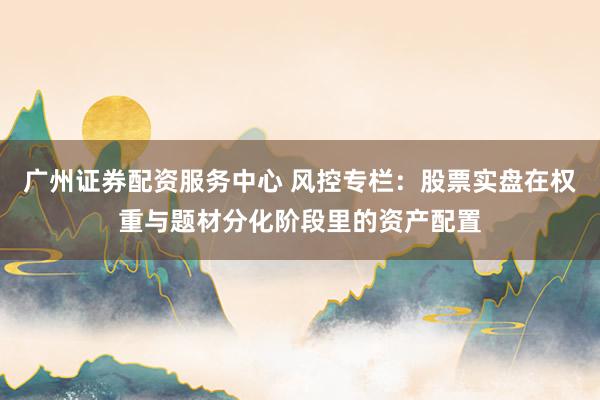 广州证券配资服务中心 风控专栏：股票实盘在权重与题材分化阶段里的资产配置
