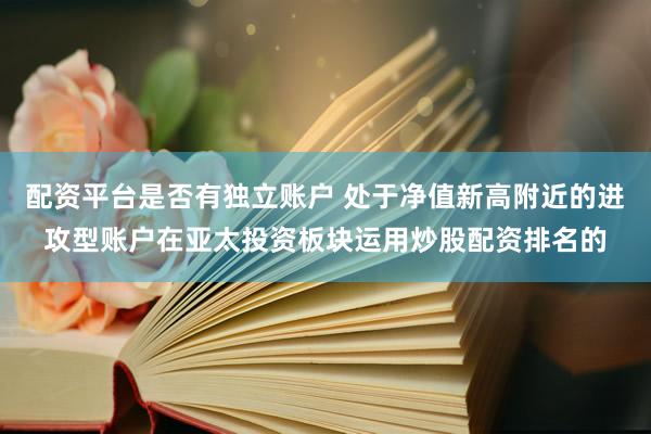 配资平台是否有独立账户 处于净值新高附近的进攻型账户在亚太投资板块运用炒股配资排名的