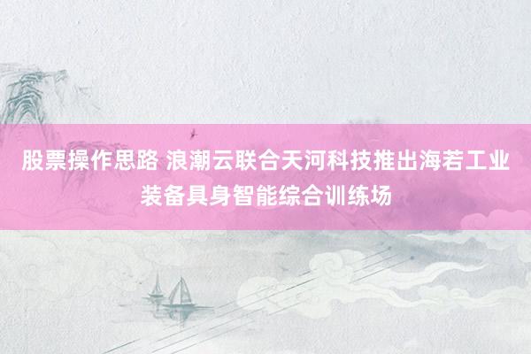 股票操作思路 浪潮云联合天河科技推出海若工业装备具身智能综合训练场