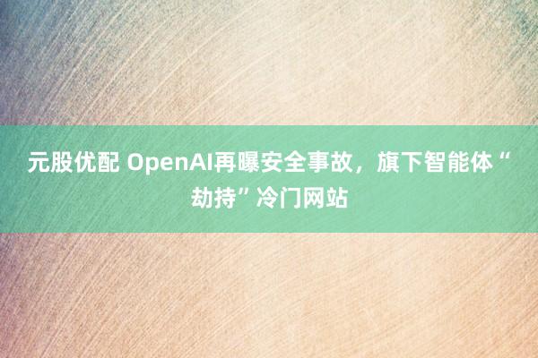 元股优配 OpenAI再曝安全事故，旗下智能体“劫持”冷门网站