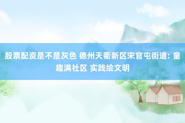 股票配资是不是灰色 德州天衢新区宋官屯街道: 童趣满社区 实践绘文明
