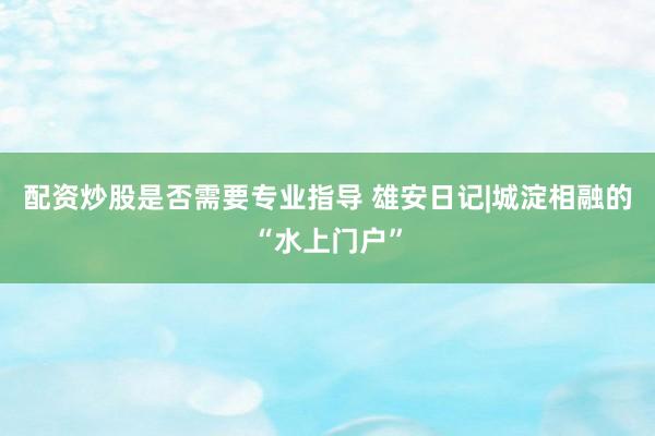 配资炒股是否需要专业指导 雄安日记|城淀相融的“水上门户”
