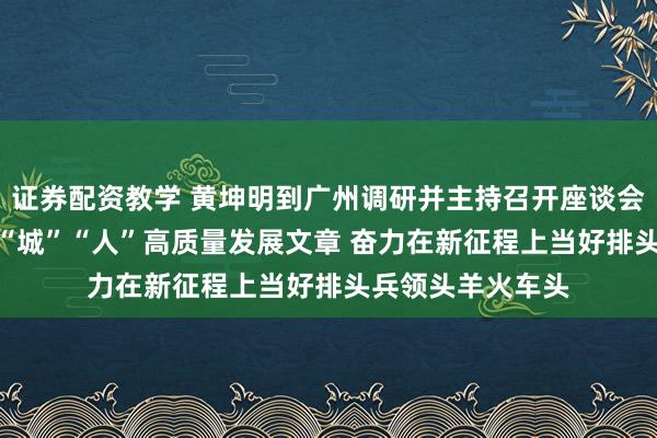 证券配资教学 黄坤明到广州调研并主持召开座谈会 扎实做好“产”“城”“人”高质量发展文章 奋力在新征程上当好排头兵领头羊火车头