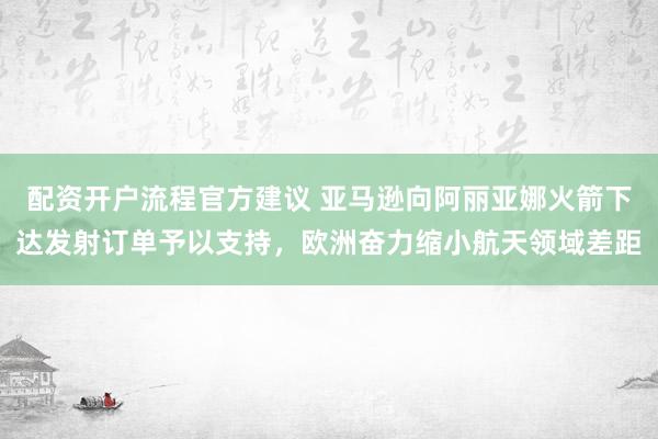 配资开户流程官方建议 亚马逊向阿丽亚娜火箭下达发射订单予以支持，欧洲奋力缩小航天领域差距