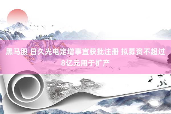 黑马股 日久光电定增事宜获批注册 拟募资不超过8亿元用于扩产