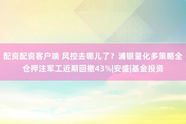 配资配资客户端 风控去哪儿了？浦银量化多策略全仓押注军工近期回撤43%|安盛|基金投资