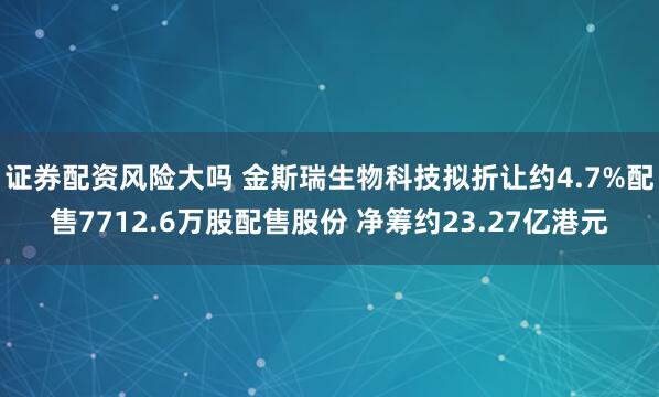 证券配资风险大吗 金斯瑞生物科技拟折让约4.7%配售7712.6万股配售股份 净筹约23.27亿港元
