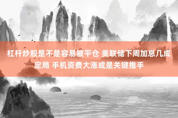 杠杆炒股是不是容易被平仓 美联储下周加息几成定局 手机资费大涨或是关键推手