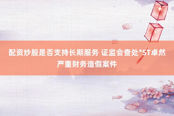 配资炒股是否支持长期服务 证监会查处*ST卓然严重财务造假案件
