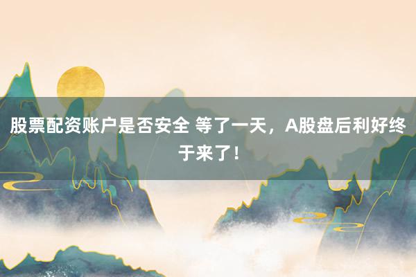 股票配资账户是否安全 等了一天，A股盘后利好终于来了！