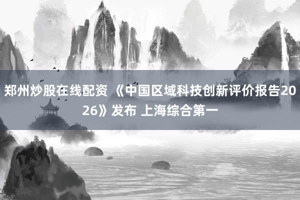 郑州炒股在线配资 《中国区域科技创新评价报告2026》发布 上海综合第一