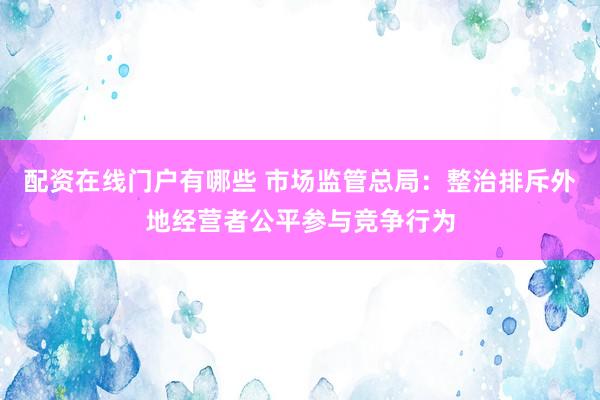配资在线门户有哪些 市场监管总局：整治排斥外地经营者公平参与竞争行为