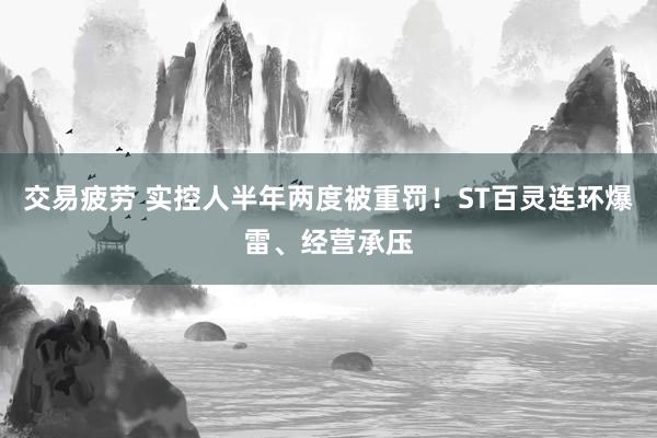 交易疲劳 实控人半年两度被重罚！ST百灵连环爆雷、经营承压
