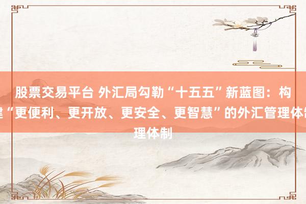 股票交易平台 外汇局勾勒“十五五”新蓝图：构建“更便利、更开放、更安全、更智慧”的外汇管理体制