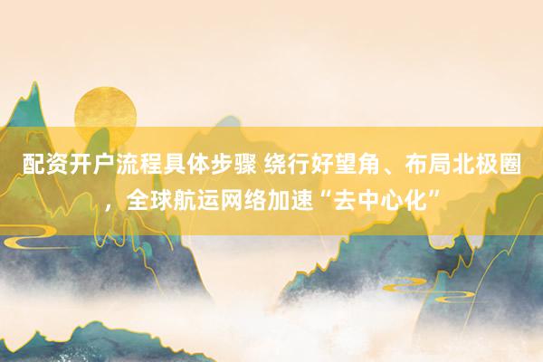 配资开户流程具体步骤 绕行好望角、布局北极圈，全球航运网络加速“去中心化”