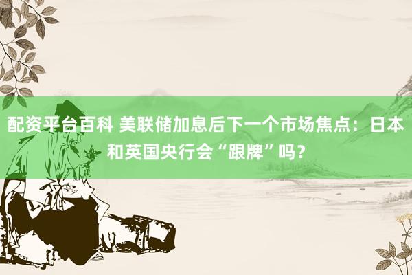 配资平台百科 美联储加息后下一个市场焦点：日本和英国央行会“跟牌”吗？
