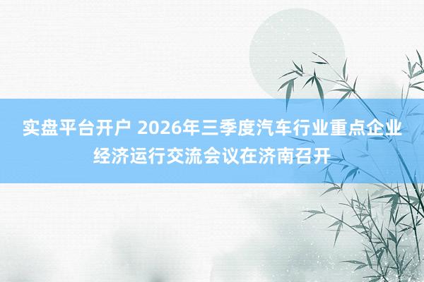 实盘平台开户 2026年三季度汽车行业重点企业经济运行交流会议在济南召开