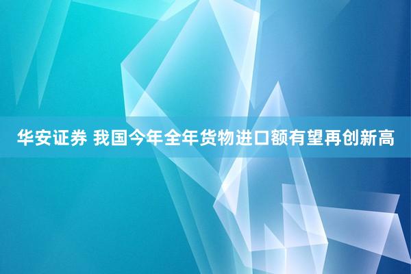 华安证券 我国今年全年货物进口额有望再创新高