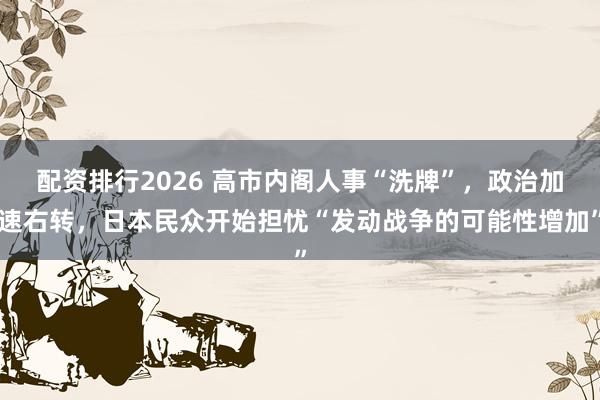 配资排行2026 高市内阁人事“洗牌”，政治加速右转，日本民众开始担忧“发动战争的可能性增加”