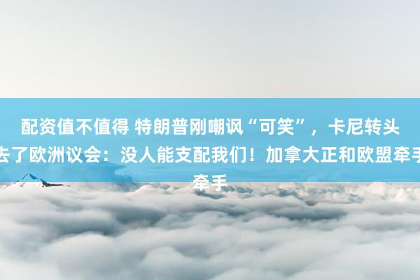 配资值不值得 特朗普刚嘲讽“可笑”，卡尼转头去了欧洲议会：没人能支配我们！加拿大正和欧盟牵手