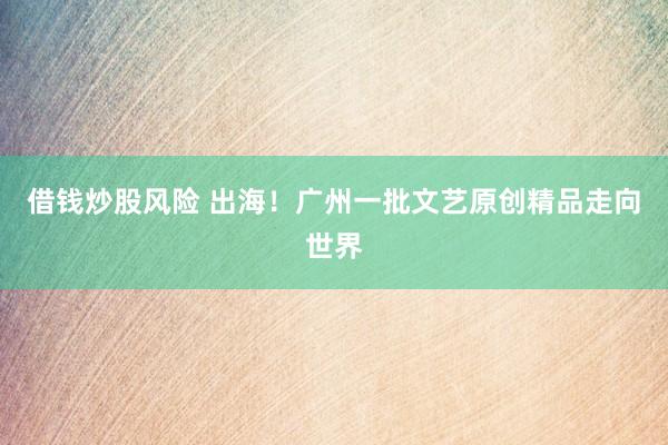 借钱炒股风险 出海！广州一批文艺原创精品走向世界