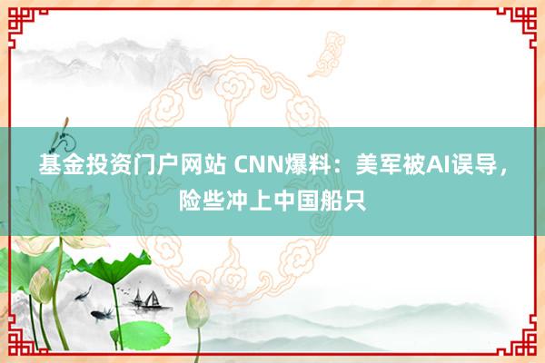 基金投资门户网站 CNN爆料：美军被AI误导，险些冲上中国船只
