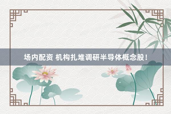 场内配资 机构扎堆调研半导体概念股！